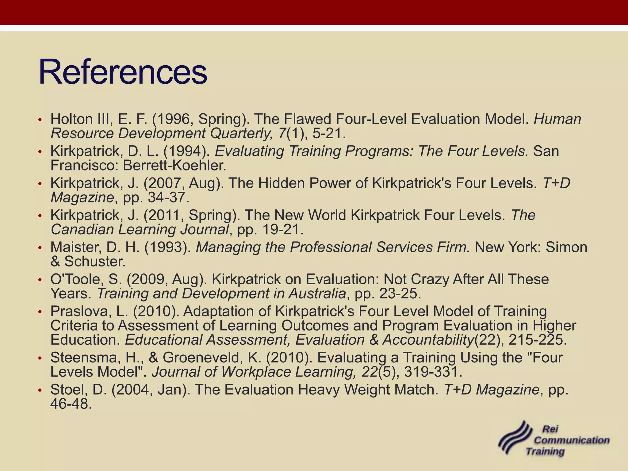 References
• Holton III, E. F. (1996, Spring). The Flawed Four-Level Evaluation Model. Human
    Resource Development Quarterly, 7(1), 5-21.
•   Kirkpatrick, D. L. (1994). Evaluating Training Programs: The Four Levels. San
    Francisco: Berrett-Koehler.
•   Kirkpatrick, J. (2007, Aug). The Hidden Power of Kirkpatrick's Four Levels. T+D
    Magazine, pp. 34-37.
•   Kirkpatrick, J. (2011, Spring). The New World Kirkpatrick Four Levels. The
    Canadian Learning Journal, pp. 19-21.
•   Maister, D. H. (1993). Managing the Professional Services Firm. New York: Simon
    & Schuster.
•   O'Toole, S. (2009, Aug). Kirkpatrick on Evaluation: Not Crazy After All These
    Years. Training and Development in Australia, pp. 23-25.
•   Praslova, L. (2010). Adaptation of Kirkpatrick's Four Level Model of Training
    Criteria to Assessment of Learning Outcomes and Program Evaluation in Higher
    Education. Educational Assessment, Evaluation & Accountability(22), 215-225.
•   Steensma, H., & Groeneveld, K. (2010). Evaluating a Training Using the "Four
    Levels Model". Journal of Workplace Learning, 22(5), 319-331.
•   Stoel, D. (2004, Jan). The Evaluation Heavy Weight Match. T+D Magazine, pp.
    46-48.
 