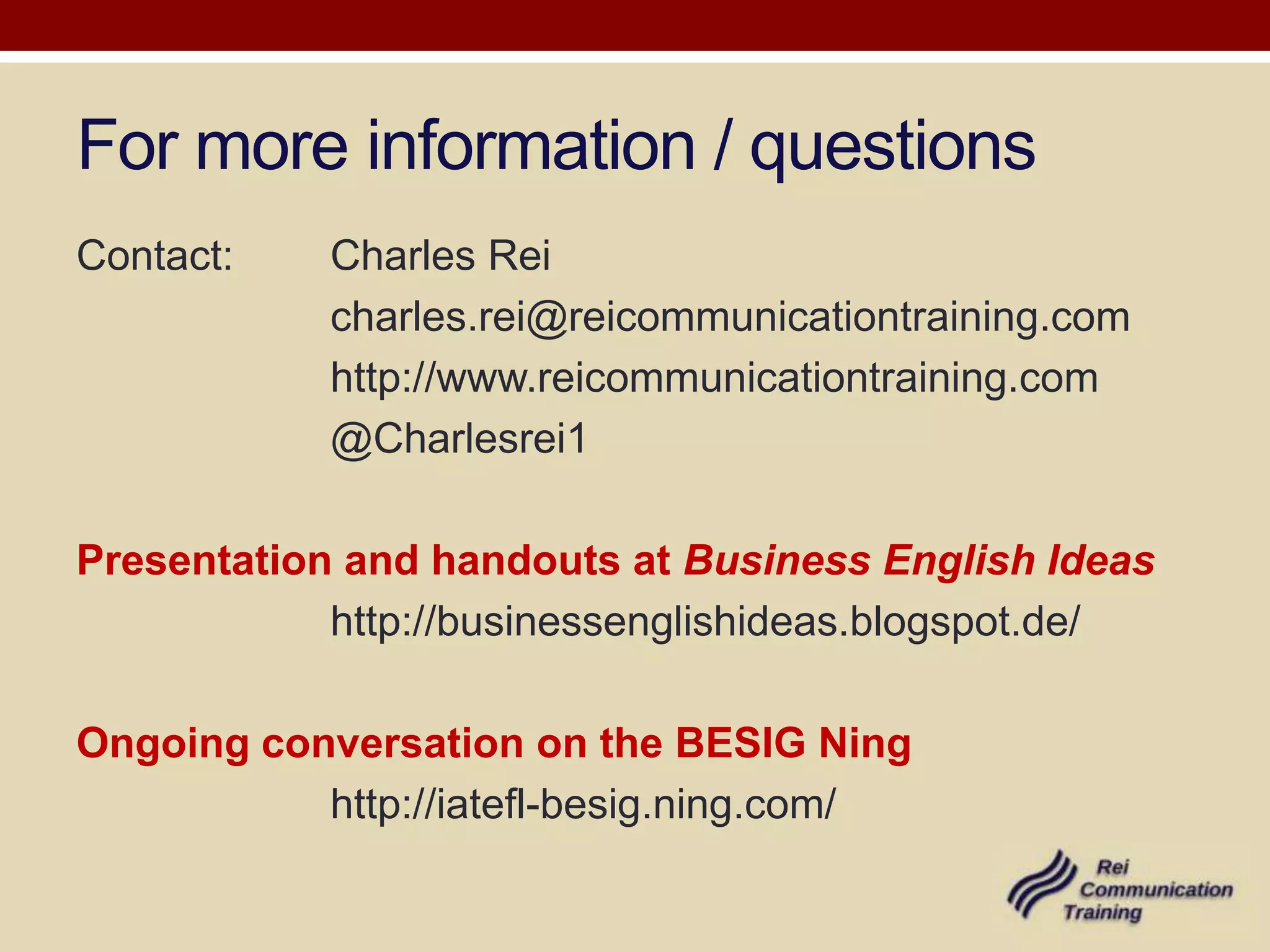 For more information / questions
Contact:    Charles Rei
            charles.rei@reicommunicationtraining.com
            http://www.reicommunicationtraining.com
            @Charlesrei1

Presentation and handouts at Business English Ideas
            http://businessenglishideas.blogspot.de/

Ongoing conversation on the BESIG Ning
           http://iatefl-besig.ning.com/
 