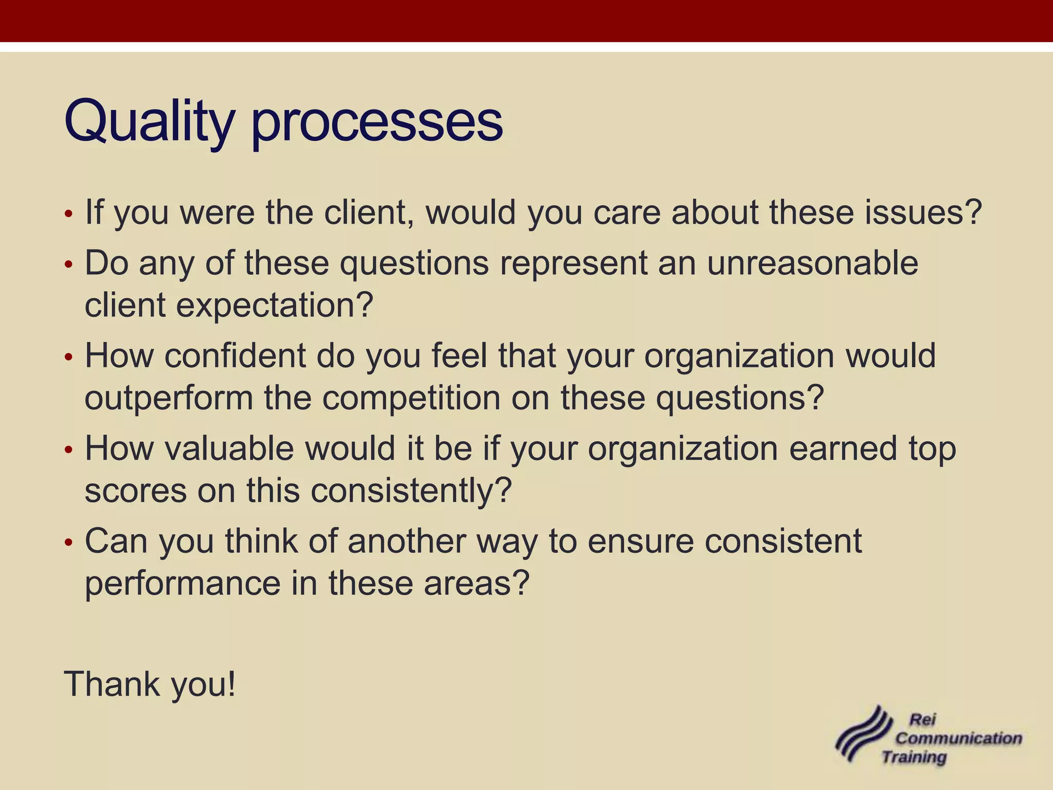 Quality processes
• If you were the client, would you care about these issues?
• Do any of these questions represent an unreasonable
  client expectation?
• How confident do you feel that your organization would
  outperform the competition on these questions?
• How valuable would it be if your organization earned top
  scores on this consistently?
• Can you think of another way to ensure consistent
  performance in these areas?

Thank you!
 
