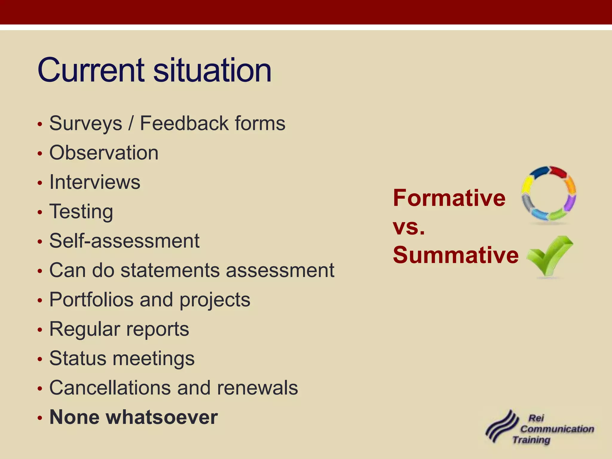 Current situation
• Surveys / Feedback forms
• Observation
• Interviews
                                 Formative
• Testing
                                 vs.
• Self-assessment
                                 Summative
• Can do statements assessment
• Portfolios and projects
• Regular reports
• Status meetings
• Cancellations and renewals
• None whatsoever
 