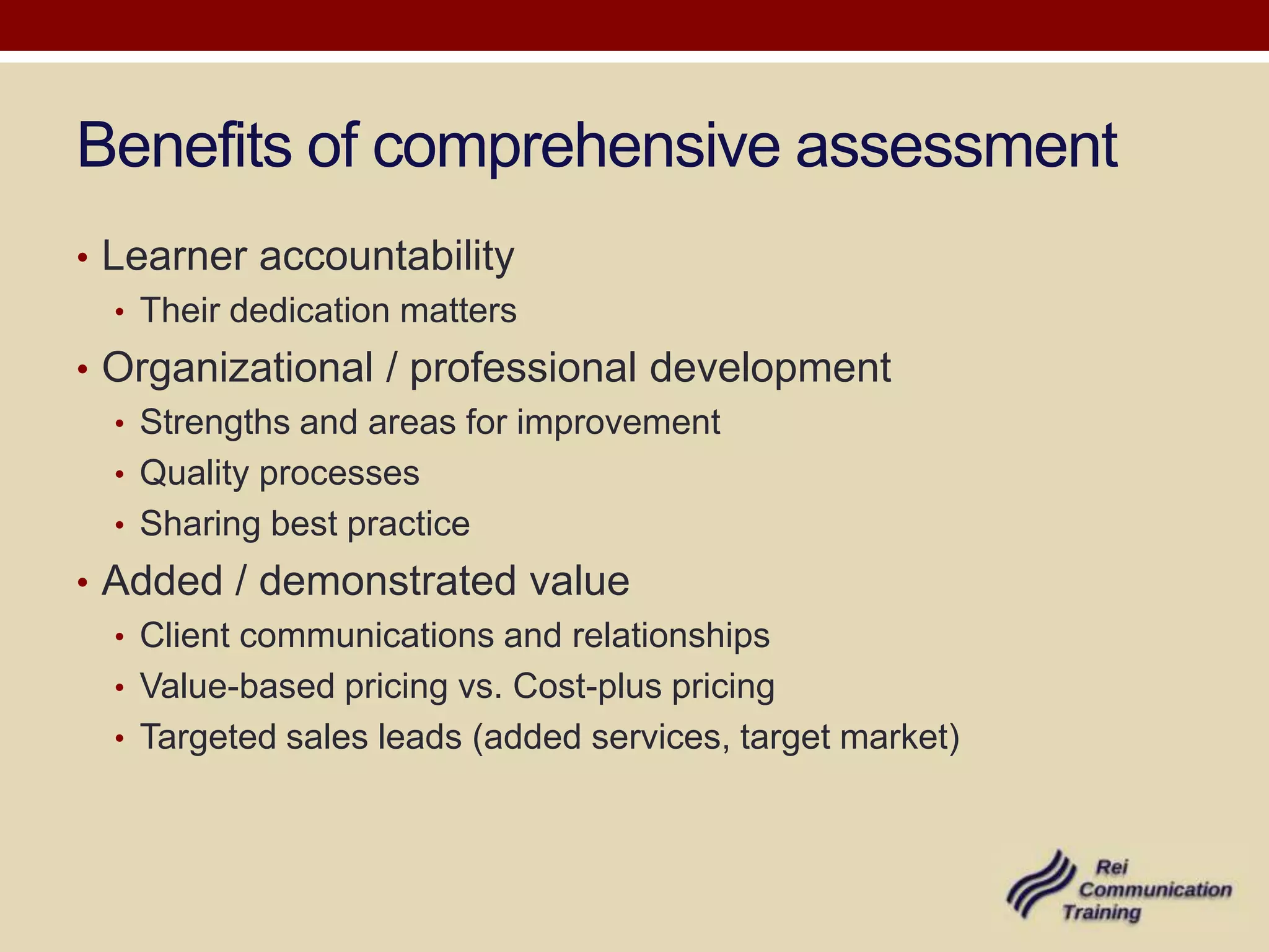 Benefits of comprehensive assessment
• Learner accountability
   • Their dedication matters
• Organizational / professional development
  • Strengths and areas for improvement
  • Quality processes
  • Sharing best practice
• Added / demonstrated value
  • Client communications and relationships
  • Value-based pricing vs. Cost-plus pricing
  • Targeted sales leads (added services, target market)
 