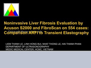 Noninvasive Liver Fibrosis Evaluation by Acuson S2000 and FibroScan on 554 cases:  Comparison ARFI to Transient Elastography LIEM THANH LE, LINH HONG BUI, NHAT THONG LE, HAI THANH PHAN DEPARTMENT OF ULTRASONOGRAPHY MEDIC MEDICAL CENTER, HCMC, VIETNAM 