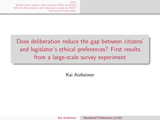 Intro
What’s the matter with German MPs & PGD?
What’s the matter with German voters & PGD?
Summary/Conclusion
Does deliberation reduce the gap between citizens’
and legislator’s ethical preferences? First results
from a large-scale survey experiment
Kai Arzheimer
Kai Arzheimer Bioethical Preferences (1/32)
 