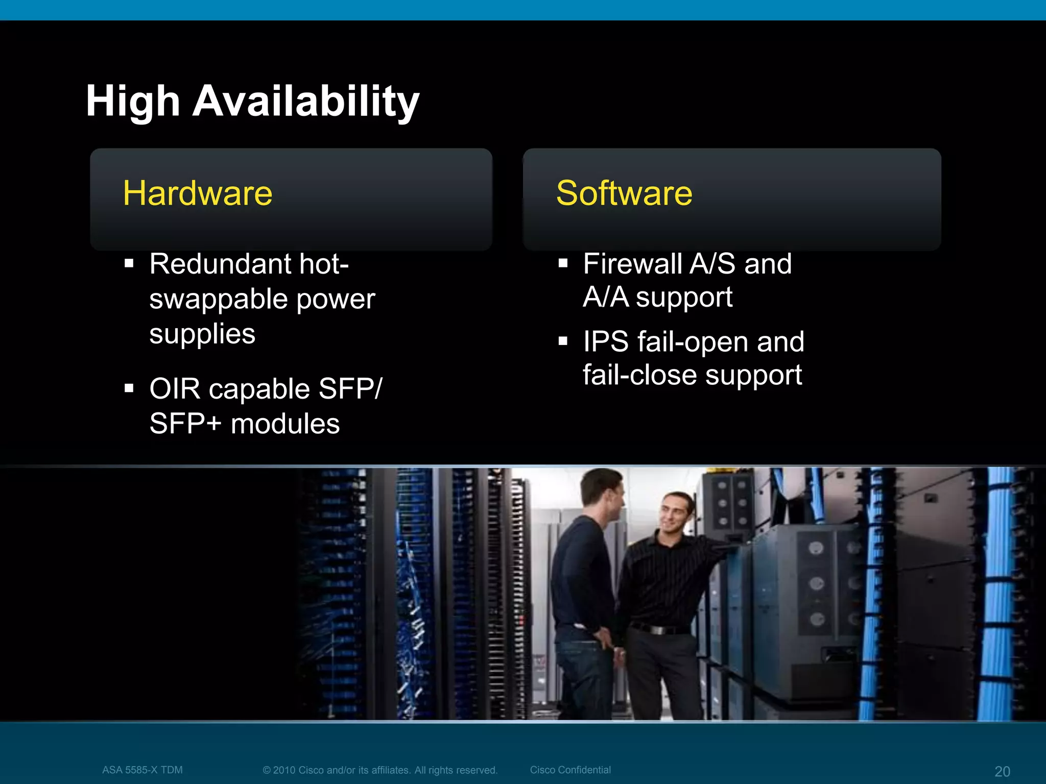 © 2010 Cisco and/or its affiliates. All rights reserved. Cisco ConfidentialASA 5585-X TDM 20
High Availability
Software
 Firewall A/S and
A/A support
 IPS fail-open and
fail-close support
Hardware
 Redundant hot-
swappable power
supplies
 OIR capable SFP/
SFP+ modules
 