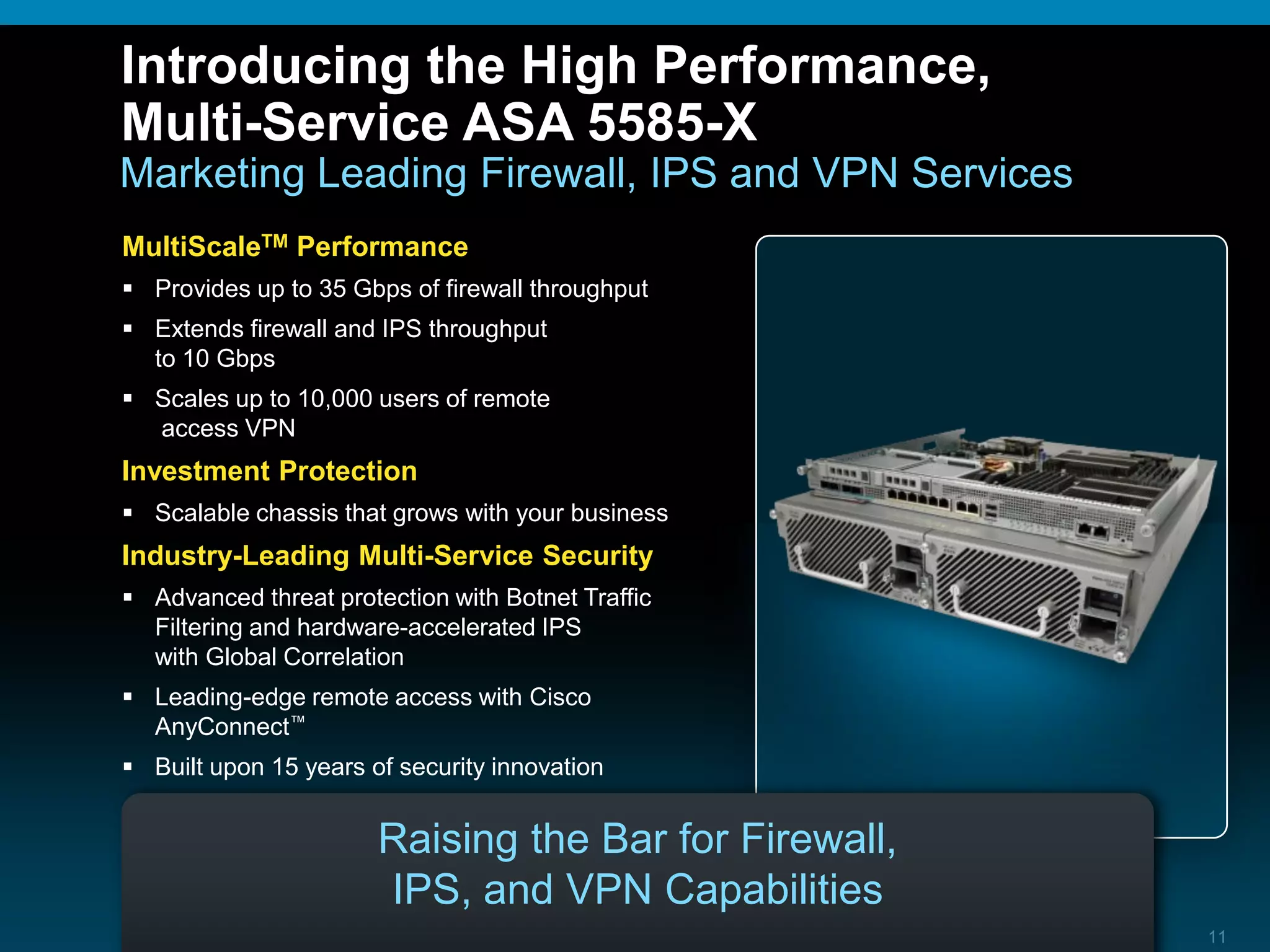 © 2010 Cisco and/or its affiliates. All rights reserved. Cisco ConfidentialASA 5585-X TDM 11
Introducing the High Performance,
Multi-Service ASA 5585-X
Marketing Leading Firewall, IPS and VPN Services
Raising the Bar for Firewall,
IPS, and VPN Capabilities
MultiScaleTM Performance
 Provides up to 35 Gbps of firewall throughput
 Extends firewall and IPS throughput
to 10 Gbps
 Scales up to 10,000 users of remote
access VPN
Investment Protection
 Scalable chassis that grows with your business
Industry-Leading Multi-Service Security
 Advanced threat protection with Botnet Traffic
Filtering and hardware-accelerated IPS
with Global Correlation
 Leading-edge remote access with Cisco
AnyConnect™
 Built upon 15 years of security innovation
 