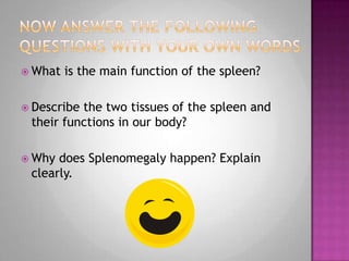 One reading assessment task…What is this organ?This organ creates lymphocytes for the destruction and recycling of old red-blood cells. It is also where white blood cells trap organisms. The tissues of this organ can be classified into two types, white ored pulp and red ored pulp. The red pulp consists of a large number of sinuses and sinusoids which provide the supply of blood in case of lack of it. The white pulp consists of aggregates of lymphoid tissue. Its main purpose is to mount an immunological response of antigens.Splenomegalyis the main health problem associated with the organ. It consists of an enlargement due to trapping platelets at an abnormal rate.THE SPLEEN