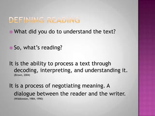 Defining readingWhat did you do to understand the text?So, what’s reading?It is the ability to process a text through decoding, interpreting, and understanding it. (Brown, 2004)It is a process of negotiating meaning. A dialogue between the reader and the writer.(Widdowson, 1984, 1990)