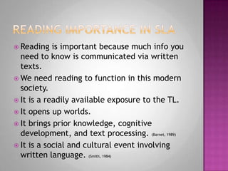 Reading importance in slaReading is important because much info you need to know is communicated via written texts.We need reading to function in this modern society.It is a readily available exposure to the TL.It opens up worlds.It brings prior knowledge, cognitive development, and text processing. (Barnet, 1989)It is a social and cultural event involving written language. (Smith, 1984)