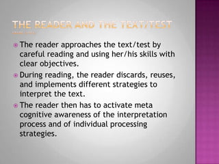 The reader and the text/testGrabe (1991)The reader approaches the text/test by careful reading and using her/his skills with clear objectives. During reading, the reader discards, reuses, and implements different strategies to interpret the text.The reader then has to activate meta cognitive awareness of the interpretation process and of individual processing strategies. 