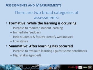 ASSESSMENTS AND MEASUREMENTS
There are two broad categories of
assessments:
• Formative: While the learning is occurring
– Purpose to monitor student learning
– Immediate feedback
– Help students & faculty identify weaknesses
– Low stakes
• Summative: After learning has occurred
– Purpose to evaluate learning against some benchmark
– High stakes (graded)
 
