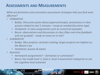 ASSESSMENTS AND MEASUREMENTS
What are formative and summative assessment strategies that you find most
effective?
• FORMATIVE
• Bobby: Discussion posts about papers/concepts; anonymous in class
quizzes related to last 5 minutes—recap as needed (Socrative App)
• Venkatesh: In class assignments such as numerical examples
• Becca: observations and discussions in class (likes real-time feedback
and not graded) – ready to move on or not?
• SUMMATIVE
• Bobby: likes projects--actively creating; larger projects are highest on
the Bloom’s tax
• Venkatesh: quizzes & exams
• Question
• Homework assignments? – formative or summative?
• Becca: has made level-1, level-2, level-3 assessment categories to see
the cognitive level achieved
 