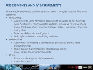 ASSESSMENTS AND MEASUREMENTS
What are formative and summative assessment strategies that you find most
effective?
• FORMATIVE
• Susan: new to using formative assessment; entrance or exit tickets to
class; has found it really valuable addition; picking up misconceptions
• Karen: think-pair-share; concept tests w/ clickers; worksheets together
during class
• Bruce: worksheets in small groups
• Beth: informal discussions during activities
• SUMMATIVE
• Susan: most interesting is collaborative portions of exams; more
difficult material
• Karen: project & presentation; collaborative exams
• Bruce: larger, longer project reports
• Other
• Susan: mostly in upper division courses
• Karen: intro level
 