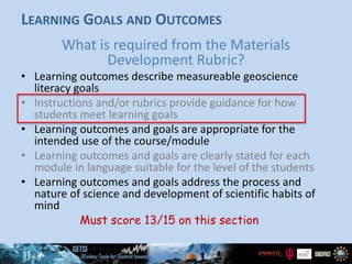 LEARNING GOALS AND OUTCOMES
What is required from the Materials
Development Rubric?
• Learning outcomes describe measureable geoscience
literacy goals
• Instructions and/or rubrics provide guidance for how
students meet learning goals
• Learning outcomes and goals are appropriate for the
intended use of the course/module
• Learning outcomes and goals are clearly stated for each
module in language suitable for the level of the students
• Learning outcomes and goals address the process and
nature of science and development of scientific habits of
mind
Must score 13/15 on this section
 