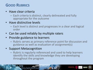 GOOD RUBRICS
• Have clear criteria
– Each criteria is distinct, clearly delineated and fully
appropriate for the outcome
• Have distinctive levels
– Each level is distinct and progresses in a clear and logical
order
• Can be used reliably by multiple raters
• Provide guidance to learners
– Rubric serves as primary reference point for discussion and
guidance as well as evaluation of assignment(s)
• Support Metacognition
– Rubric is regularly referenced and used to help learners
identify the skills and knowledge they are developing
throughout the program
 
