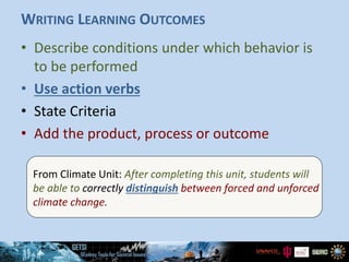 WRITING LEARNING OUTCOMES
• Describe conditions under which behavior is
to be performed
• Use action verbs
• State Criteria
• Add the product, process or outcome
From Climate Unit: After completing this unit, students will
be able to correctly distinguish between forced and unforced
climate change.
 