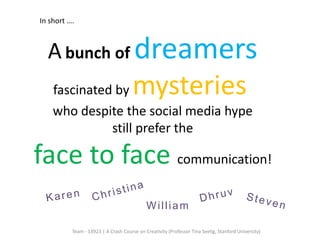 In short ….



  A bunch of dreamers
    fascinated by                     mysteries
    who despite the social media hype
              still prefer the

face to face communication!
                                            William

          Team - 13923 | A Crash Course on Creativity (Professor Tina Seelig, Stanford University)
 