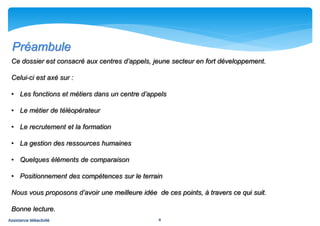 Préambule
 Ce dossier est consacré aux centres d’appels, jeune secteur en fort développement.

 Celui-ci est axé sur :

 • Les fonctions et métiers dans un centre d’appels

 • Le métier de téléopérateur

 • Le recrutement et la formation

 • La gestion des ressources humaines

 • Quelques éléments de comparaison

 • Positionnement des compétences sur le terrain

 Nous vous proposons d’avoir une meilleure idée de ces points, à travers ce qui suit.

 Bonne lecture.
Assistance téléactivité                          4
 