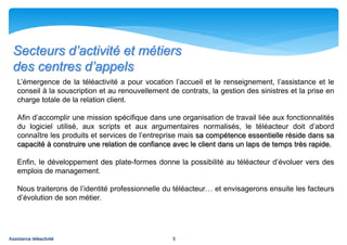 Secteurs d’activité et métiers
  des centres d’appels
    L’émergence de la téléactivité a pour vocation l’accueil et le renseignement, l’assistance et le
    conseil à la souscription et au renouvellement de contrats, la gestion des sinistres et la prise en
    charge totale de la relation client.

    Afin d’accomplir une mission spécifique dans une organisation de travail liée aux fonctionnalités
    du logiciel utilisé, aux scripts et aux argumentaires normalisés, le téléacteur doit d’abord
    connaître les produits et services de l’entreprise mais sa compétence essentielle réside dans sa
    capacité à construire une relation de confiance avec le client dans un laps de temps très rapide.

    Enfin, le développement des plate-formes donne la possibilité au téléacteur d’évoluer vers des
    emplois de management.

    Nous traiterons de l’identité professionnelle du téléacteur… et envisagerons ensuite les facteurs
    d’évolution de son métier.




Assistance téléactivité                             5
 