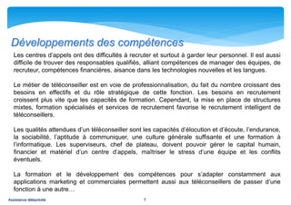 Développements des compétences
   Les centres d’appels ont des difficultés à recruter et surtout à garder leur personnel. Il est aussi
   difficile de trouver des responsables qualifiés, alliant compétences de manager des équipes, de
   recruteur, compétences financières, aisance dans les technologies nouvelles et les langues.

   Le métier de téléconseiller est en voie de professionnalisation, du fait du nombre croissant des
   besoins en effectifs et du rôle stratégique de cette fonction. Les besoins en recrutement
   croissent plus vite que les capacités de formation. Cependant, la mise en place de structures
   mixtes, formation spécialisés et services de recrutement favorise le recrutement intelligent de
   téléconseillers.

   Les qualités attendues d’un téléconseiller sont les capacités d’élocution et d’écoute, l’endurance,
   la sociabilité, l’aptitude à communiquer, une culture générale suffisante et une formation à
   l’informatique. Les superviseurs, chef de plateau, doivent pouvoir gérer le capital humain,
   financier et matériel d’un centre d’appels, maîtriser le stress d’une équipe et les conflits
   éventuels.

   La formation et le développement des compétences pour s’adapter constamment aux
   applications marketing et commerciales permettent aussi aux téléconseillers de passer d’une
   fonction à une autre…
Assistance téléactivité                            7
 