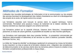 Méthodes de Formation
 L’utilisation des nouvelles technologies de l’information et de la communication sur les emplois
 des services favorisent le développement des métiers d’assistance au client et le développement
 des emplois de la vente, de l’après-vente et du conseil.

 Les formations assurées sont l’accueil, le service client, le support technique, l’action
 commerciale. Permettant ainsi plusieurs niveaux de traitement de la relation clientèle, de la
 réponse standard aux réponses exigeant une certaine technicité.

 Les formations portent sur la capacité d’écoute, l’aisance dans l’élocution, l’investissement
 personnel, le niveau de culture générale, la possibilité de travailler sur des marchés spécifiques.

 Les formations sont regroupées dans deux grandes familles : la prospection commerciale par
 téléphone (télé-enquêtes et téléventes) et les services au client à distance (conseiller clientèle,
 technicien hot line , etc).

 Le métier de “chargé de clientèle” se développe rapidement et correspond au niveau de formation
 le plus important. La mise en place de la formation s’élabore ainsi ; intégration des compétences
 de télécommunication et de services clients dans les domaines précis à travers la création d’une
 formation complémentaire professionnelle à chaque étape…
Assistance téléactivité                           9
 