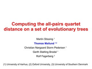 Computing the all-pairs quartet
distance on a set of evolutionary trees
                                Martin Stissing 1
                              Thomas Mailund 1,2
                    Christian Nørgaard Storm Pedersen 1
                             Gerth Stølting Brodal 1
                                Rolf Fagerberg 3


(1) University of Aarhus, (2) Oxford University, (3) University of Southern Denmark