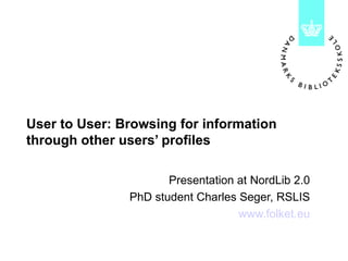 User to User: Browsing for information through other users’ profiles Presentation at NordLib 2.0 PhD student Charles Seger, RSLIS www.folket.eu 