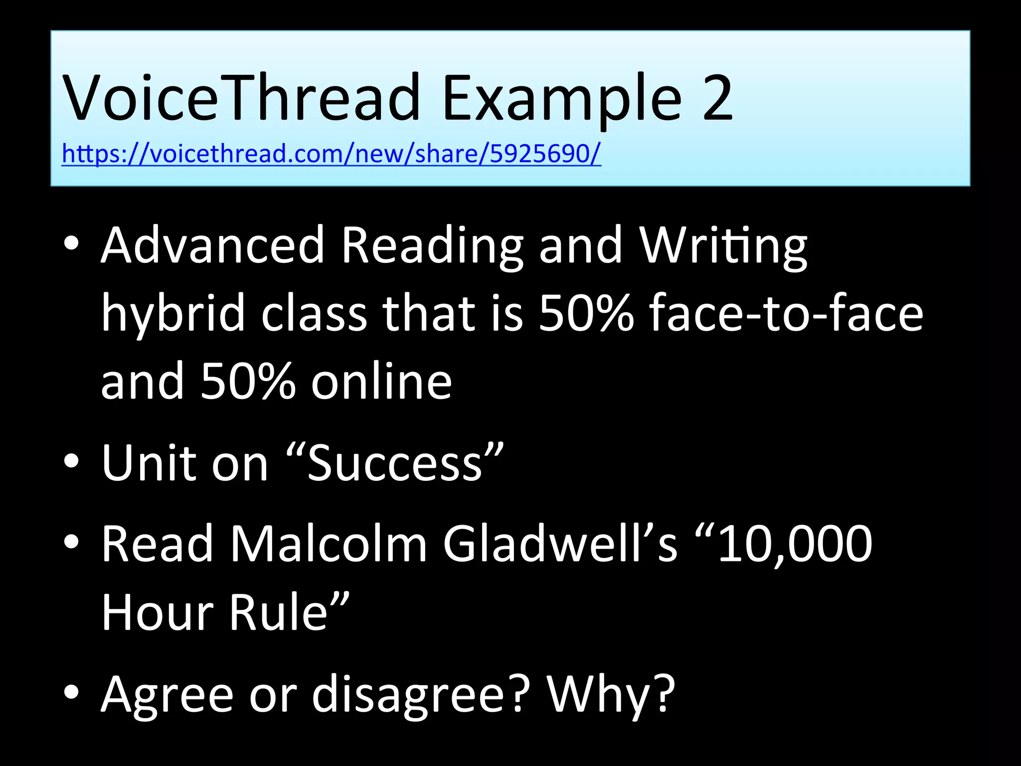 VoiceThread Example 2
https://voicethread.com/new/share/5925690/
• Advanced Reading and Writing
hybrid class that is 50% face-to-face
and 50% online
• Unit on “Success”
• Read Malcolm Gladwell’s “10,000
Hour Rule”
• Agree or disagree? Why?
 
