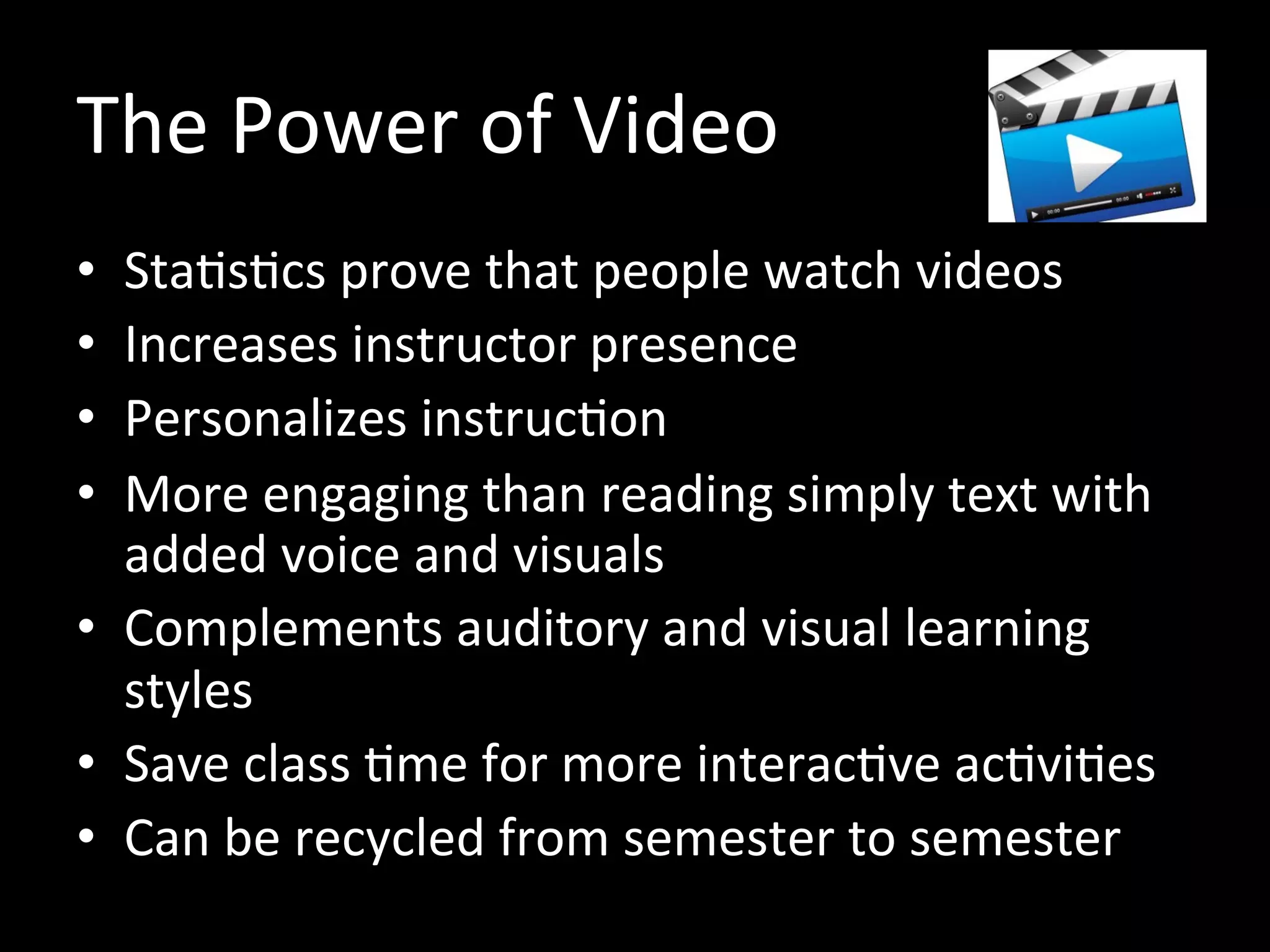 The Power of Video
• Statistics prove that people watch videos
• Increases instructor presence
• Personalizes instruction
• More engaging than simply reading text with
added voice and visuals
• Complements auditory and visual learning
styles
• Save class time for more interactive activities
• Can be recycled from semester to semester
 