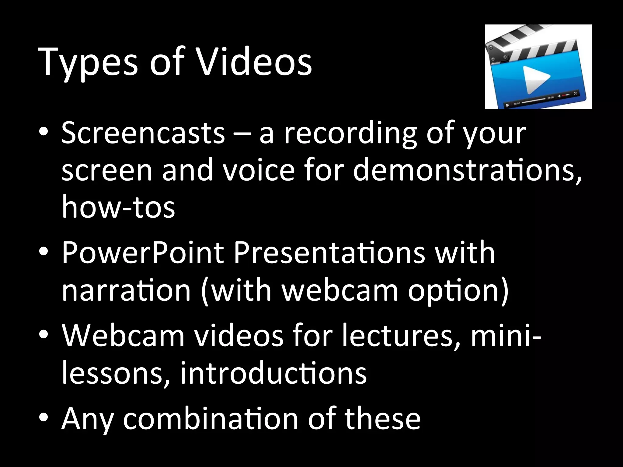 Types of Videos
• Screencasts – a recording of your
screen and voice for demonstrations,
how-tos
• PowerPoint Presentations with
narration (with webcam option)
• Webcam videos for lectures, mini-
lessons, introductions
• Any combination of these
 
