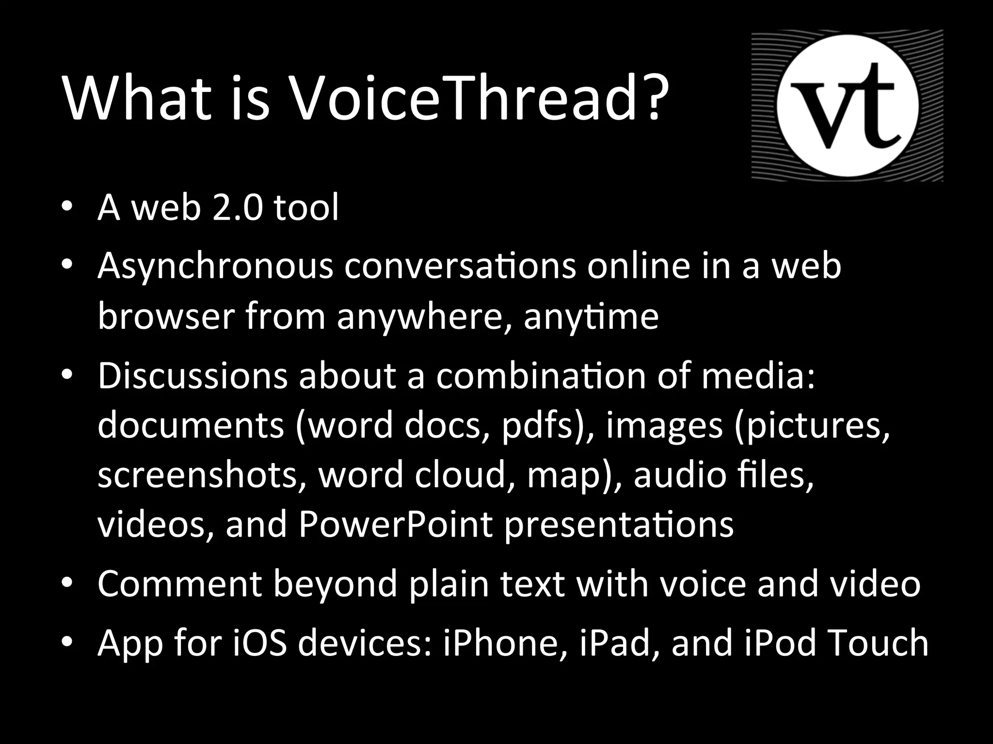 What is VoiceThread?
• A web 2.0 tool
• Asynchronous conversations online in a web
browser from anywhere, anytime
• Discussions about a combination of media:
documents (word docs, pdfs), images (pictures,
screenshots, word cloud, map), audio files,
videos, and PowerPoint presentations
• Comment beyond plain text with voice and video
• App for iOS devices: iPhone, iPad, and iPod Touch
• Free for students
 