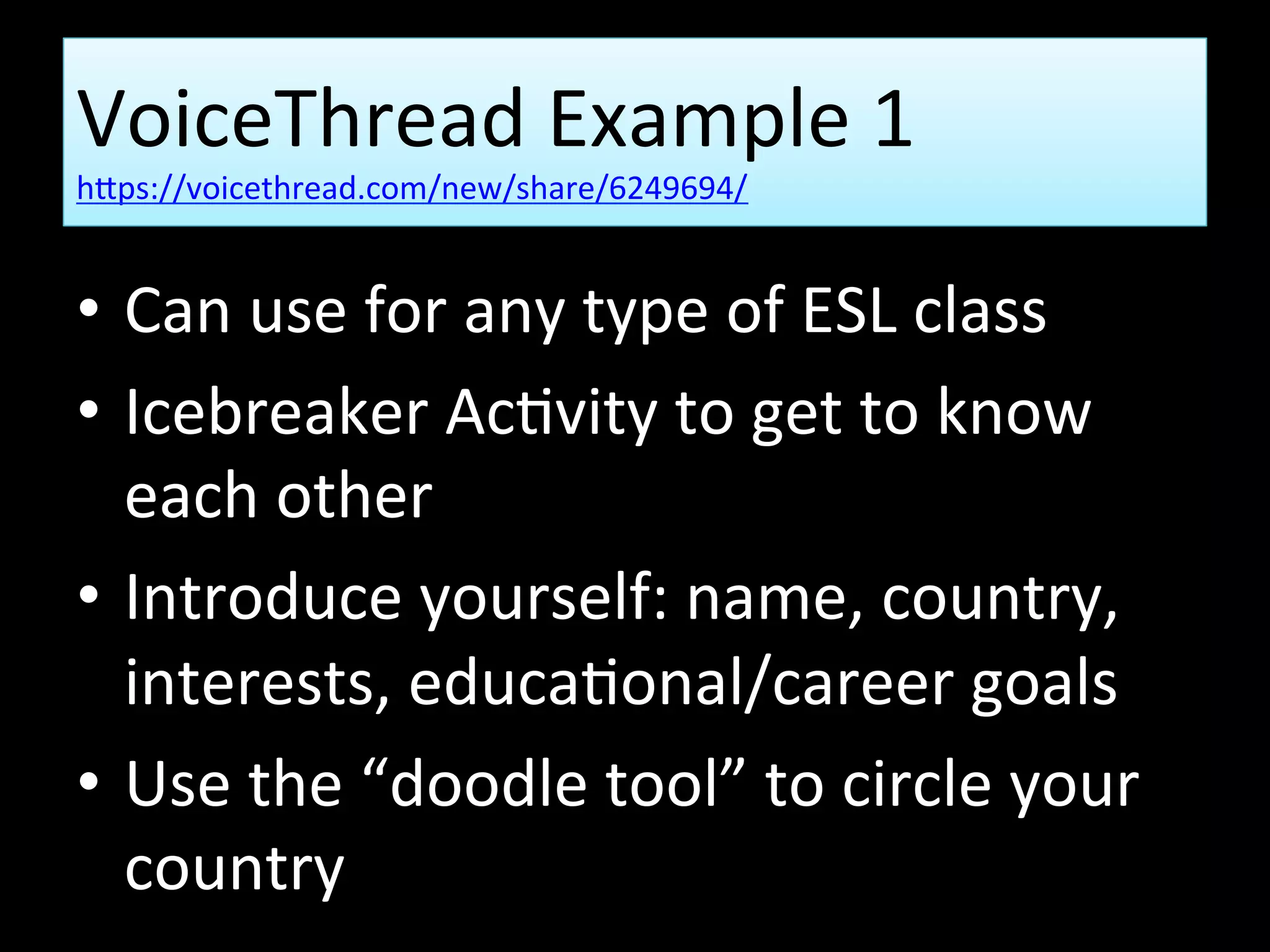 VoiceThread Example 1
https://voicethread.com/new/share/6249694/
• Can use for any type of ESL class
• Icebreaker Activity to get to know
each other
• Introduce yourself: name, country,
interests, educational/career goals
• Use the “doodle tool” to circle your
country
 
