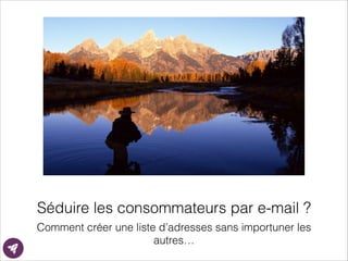 Séduire les consommateurs par e-mail ?
Comment créer une liste d’adresses sans importuner les
autres…
 