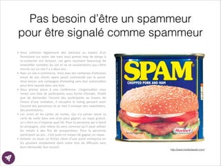 Pas besoin d’être un spammeur
pour être signalé comme spammeur
!
• Vous	
   collectez	
   légalement	
   des	
   adresses	
   au	
   travers	
   d’un	
  
formulaire	
  sur	
  votre	
  site	
  mais	
  vous	
  prenez	
  trop	
  de	
  temps	
  à	
  
re-­‐contacter	
   vos	
   lecteurs.	
   Les	
   gens	
   reçoivent	
   beaucoup	
   de	
  
newsle?er	
  tombées	
  du	
  ciel	
  et	
  ne	
  se	
  souviendrons	
  pas	
  s’être	
  
inscrits	
  sur	
  un	
  site	
  il	
  y	
  a	
  deux	
  ans…	
  
• Avec	
  un	
  site	
  e-­‐commerce.	
  Vous	
  avez	
  des	
  centaines	
  d’adresses	
  
email	
   de	
   vos	
   clients	
   ayant	
   passé	
   commande	
   par	
   le	
   passé.	
  
Vous	
  lancez	
  une	
  campagne	
  d’emailing	
  sans	
  leur	
  autorisaEon	
  
pour	
  être	
  rajouté	
  dans	
  une	
  liste.	
  
• Vous	
   prenez	
   place	
   à	
   une	
   conférence.	
   L’organisaEon	
   vous	
  
remet	
   une	
   liste	
   de	
   parEcipants	
   sous	
   forme	
   d’emails.	
   Plutôt	
  
que	
   de	
   demander	
   l’accord	
   des	
   parEcipants	
   au	
   travers	
   de	
  
l’envoi	
   d’une	
   invitaEon,	
   il	
   récupère	
   le	
   lisEng	
   pensant	
   avoir	
  
l’accord	
  des	
  personnes	
  et	
  se	
  met	
  à	
  envoyer	
  des	
  newsle?ers,	
  
des	
  promoEons…	
  
• Les	
   urnes	
   et	
   les	
   cartes	
   de	
   visites.	
   Qui	
   n’a	
   jamais	
   laissé	
   sa	
  
carte	
  de	
  visite	
  dans	
  une	
  urne	
  pour	
  gagner,	
  un	
  repas	
  gratuit,	
  
un	
  t-­‐shirt	
  ou	
  n’importe	
  quel	
  lot.	
  Pour	
  la	
  personne	
  qui	
  a	
  lancé	
  
la	
  campagne,	
  cela	
  relève	
  du	
  sens	
  commun	
  qu’il	
  peut	
  uEliser	
  
les	
   emails	
   à	
   des	
   ﬁns	
   de	
   prospecEons.	
   Pour	
   la	
   personne	
  
parEcipant	
  au	
  jeu…	
  c’est	
  juste	
  un	
  moyen	
  de	
  gagner	
  un	
  repas.	
  
• Acheter	
  ou	
  louer	
  un	
  ﬁchier	
  client	
  d’une	
  autre	
  entreprise	
  en	
  
les	
   ajoutant	
   simplement	
   dans	
   notre	
   liste	
   de	
   diﬀusion	
   sans	
  
leurs	
  demander	
  leur	
  accord.
http://www.insidedaweb.com/
 