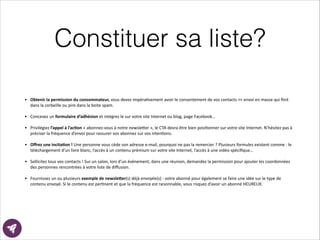 Constituer sa liste?
• Obtenir	
  la	
  permission	
  du	
  consommateur,	
  vous	
  devez	
  impéraEvement	
  avoir	
  le	
  consentement	
  de	
  vos	
  contacts	
  ><	
  envoi	
  en	
  masse	
  qui	
  ﬁnit	
  
dans	
  la	
  corbeille	
  ou	
  pire	
  dans	
  la	
  boite	
  spam.	
  
!
• Concevez	
  un	
  formulaire	
  d’adhésion	
  et	
  intégrez	
  le	
  sur	
  votre	
  site	
  Internet	
  ou	
  blog,	
  page	
  Facebook…	
  
!
• Privilégiez	
  l’appel	
  à	
  l’ac8on	
  «	
  abonnez-­‐vous	
  à	
  notre	
  newsle?er	
  »,	
  le	
  CTA	
  devra	
  être	
  bien	
  posiEonner	
  sur	
  votre	
  site	
  Internet.	
  N’hésitez	
  pas	
  à	
  
préciser	
  la	
  fréquence	
  d’envoi	
  pour	
  rassurer	
  vos	
  abonnez	
  sur	
  vos	
  intenEons.	
  	
  
!
• Oﬀrez	
  une	
  incita8on	
  !	
  Une	
  personne	
  vous	
  cède	
  son	
  adresse	
  e-­‐mail,	
  pourquoi	
  ne	
  pas	
  la	
  remercier	
  ?	
  Plusieurs	
  formules	
  existent	
  comme	
  :	
  le	
  
téléchargement	
  d’un	
  livre	
  blanc,	
  l’accès	
  à	
  un	
  contenu	
  prémium	
  sur	
  votre	
  site	
  Internet,	
  l’accès	
  à	
  une	
  vidéo	
  spéciﬁque…	
  
!
• Sollicitez	
  tous	
  vos	
  contacts	
  !	
  Sur	
  un	
  salon,	
  lors	
  d’un	
  événement,	
  dans	
  une	
  réunion,	
  demandez	
  la	
  permission	
  pour	
  ajouter	
  les	
  coordonnées	
  
des	
  personnes	
  rencontrées	
  à	
  votre	
  liste	
  de	
  diﬀusion.	
  	
  
!
• Fournissez	
  un	
  ou	
  plusieurs	
  exemple	
  de	
  newsle>er(s)	
  déjà	
  envoyée(s)	
  -­‐	
  votre	
  abonné	
  pour	
  également	
  se	
  faire	
  une	
  idée	
  sur	
  le	
  type	
  de	
  
contenu	
  envoyé.	
  Si	
  le	
  contenu	
  est	
  perEnent	
  et	
  que	
  la	
  fréquence	
  est	
  raisonnable,	
  vous	
  risquez	
  d’avoir	
  un	
  abonné	
  HEUREUX.	
  
 
