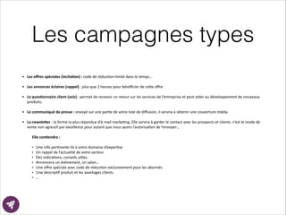 Les campagnes types
• Les	
  oﬀres	
  spéciales	
  (incita8on)	
  :	
  code	
  de	
  réducEon	
  limité	
  dans	
  le	
  temps…	
  
!
• Les	
  annonces	
  éclaires	
  (rappel)	
  :	
  plus	
  que	
  2	
  heures	
  pour	
  bénéﬁcier	
  de	
  ce?e	
  oﬀre	
  
!
• Le	
  ques8onnaire	
  client	
  (avis)	
  :	
  permet	
  de	
  recevoir	
  un	
  retour	
  sur	
  les	
  services	
  de	
  l’entreprise	
  et	
  peut	
  aider	
  au	
  développement	
  de	
  nouveaux	
  
produits.	
  
!
• Le	
  communiqué	
  de	
  presse	
  :	
  envoyé	
  sur	
  une	
  parEe	
  de	
  votre	
  liste	
  de	
  diﬀusion,	
  il	
  servira	
  à	
  obtenir	
  une	
  couverture	
  média	
  
!
• La	
  newsle>er	
  :	
  la	
  forme	
  la	
  plus	
  répandue	
  d’e-­‐mail	
  markeEng.	
  Elle	
  servira	
  à	
  garder	
  le	
  contact	
  avec	
  les	
  prospects	
  et	
  clients.	
  c’est	
  le	
  mode	
  de	
  
vente	
  non	
  agressif	
  par	
  excellence	
  pour	
  autant	
  que	
  nous	
  ayons	
  l’autorisaEon	
  de	
  l’envoyer…	
  
!
Elle	
  con8endra	
  :	
  
!
• Une	
  info	
  perEnente	
  lié	
  à	
  votre	
  domaine	
  d’experEse	
  	
  
• Un	
  rappel	
  de	
  l’actualité	
  de	
  votre	
  secteur	
  	
  
• Des	
  indicaEons,	
  conseils	
  uEles	
  	
  
• Annoncera	
  un	
  événement,	
  un	
  salon…	
  
• Une	
  oﬀre	
  spéciale	
  avec	
  code	
  de	
  réducEon	
  exclusivement	
  pour	
  les	
  abonnés	
  
• Une	
  descripEf	
  produit	
  et	
  les	
  avantages	
  clients	
  
• …
 