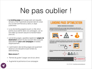 Ne pas oublier !
• La landing page est la page web vers laquelle
renvoie un lien hypertexte proposé dans le corps
d’un e-mail commercial ou dans un objet
publicitaire.
• La ou les landing page(s) jouent un rôle clé et
parfois sous-estimé dans une campagne, car ce
sont elles qui doivent assurer la transformation
post-clic.
• Les landing pages, appelées également pages de
destination doivent le plus souvent être conçues
spécialement pour une campagne et testées
soigneusement.
• L’optimisation des landing pages est quasiment
devenue une discipline à part entière du
webmarketing. 
Mais encore ?!
• Permet de guider l’usager vers le but ultime
• Augmente la pertinence d’une campagne
Source	
  illustraEon	
  :	
  h?p://www.consortemarkeEng.com	
  
 