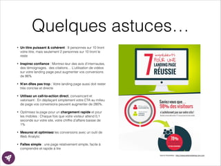 Quelques astuces…
• Un titre puissant & cohérent : 8 personnes sur 10 liront
votre titre, mais seulement 2 personnes sur 10 liront le
reste
• Inspirez conﬁance : Montrez-leur des avis d’internautes,
des témoignages, des citations… L’utilisation de vidéos
sur votre landing page peut augmenter vos conversions
de 86%
• N’en dîtes pas trop : Votre landing page aussi doit rester
très concise et directe
• Utilisez un call-to-action direct, convaincant et
valorisant : En déplaçant simplement votre CTA au milieu
de page vos conversions peuvent augmenter de 280%.
• Optimisez la page pour un chargement rapide et pour
les mobiles : Chaque fois que votre visiteur attend 0,1
seconde sur votre site, votre chiffre d’affaire baisse de
1%
• Mesurez et optimisez les conversions avec un outil de
Web Analytic
• Faîtes simple : une page relativement simple, facile à
comprendre et rapide à lire
Source	
  illustraEon	
  :	
  h?p://www.webmarkeEng-­‐com.com
 
