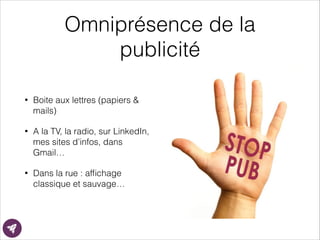 Omniprésence de la
publicité
• Boite aux lettres (papiers &
mails)
• A la TV, la radio, sur LinkedIn,
mes sites d’infos, dans
Gmail…
• Dans la rue : afﬁchage
classique et sauvage…
 
