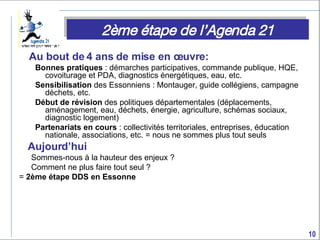 Au bout de 4 ans de mise en œuvre:  Bonnes pratiques  : démarches participatives, commande publique, HQE, covoiturage et PDA, diagnostics énergétiques, eau, etc. Sensibilisation  des Essonniens : Montauger, guide collégiens, campagne déchets, etc. Début de révision  des politiques départementales (déplacements, aménagement, eau, déchets, énergie, agriculture, schémas sociaux, diagnostic logement) Partenariats en cours  : collectivités territoriales, entreprises, éducation nationale, associations, etc. = nous ne sommes plus tout seuls Aujourd’hui Sommes-nous à la hauteur des enjeux ? Comment ne plus faire tout seul ? =  2ème étape DDS en Essonne 2ème étape de l’Agenda 21 