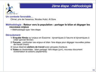 2ème étape : méthodologie Un contexte favorable… Climat, prix de l’essence, Nicolas Hulot, Al Gore Méthodologie :  Retour vers la population : partager le bilan et dégager les nouveaux enjeux = Méthodologie type 1ère étape Déroulement 1/  Enquête filmée  sur enjeux en Essonne : dynamiques à l’œuvre et dynamiques à créer (janvier-février) 2/  Forums  : confronter ces enjeux et bilan 1ère étape pour dégager nouvelles pistes de travail (mars) 3/ (sous réserve)  ateliers de travail  avec groupes d’acteurs  4/  Votes  en Assemblée : bilan partagé 1ère étape (juin), nouveau document d’orientation et actions (septembre) 