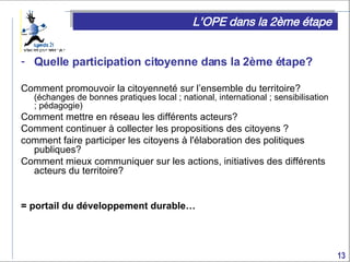L’OPE dans la 2ème étape Quelle participation citoyenne dans la 2ème étape? Comment promouvoir la citoyenneté sur l’ensemble du territoire?  (échanges de bonnes pratiques local ; national, international ; sensibilisation ; pédagogie) Comment mettre en réseau les différents acteurs?  Comment continuer à collecter les propositions des citoyens ? comment faire participer les citoyens  à l'élaboration des politiques publiques? Comment mieux communiquer sur les actions, initiatives des différents acteurs du territoire? = portail du développement durable… 