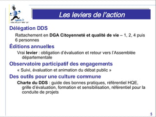 Délégation DDS Rattachement en  DGA Citoyenneté et qualité de vie  – 1, 2, 4 puis 6 personnes Éditions annuelles Vrai  levier  : obligation d’évaluation et retour vers l’Assemblée départementale Observatoire participatif des engagements  « Suivi, évaluation et animation du débat public »   Des outils pour une culture commune Charte du DDS  : guide des bonnes pratiques, référentiel HQE, grille d’évaluation, formation et sensibilisation, référentiel pour la conduite de projets Les leviers de l’action 