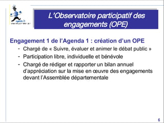 Engagement 1 de l’Agenda 1 : création d’un OPE  Chargé de « Suivre, évaluer et animer le débat public » Participation libre, individuelle et bénévole Chargé de rédiger et rapporter un bilan annuel d’appréciation sur la mise en œuvre des engagements devant l’Assemblée départementale L’Observatoire participatif des engagements (OPE)  
