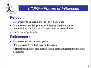 Forces :  Levier pour le pilotage interne (services, élus) Changement sur les pratiques internes vis-à-vis de la concertation, de l’association des acteurs du territoire Force de propositions Faiblesses :  -  Essoufflement de la participation Une certaine expertise des participants Faible participation des jeunes, sous représentation des classes populaires L’OPE – Forces et faiblesses 