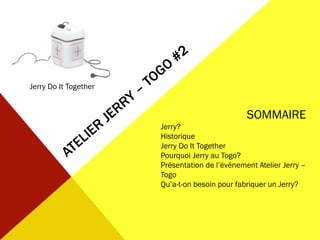 Jerry Do It Together
SOMMAIRE
Jerry?
Historique
Jerry Do It Together
Pourquoi Jerry au Togo?
Présentation de l’événement Atelier Jerry –
Togo
Qu’a-t-on besoin pour fabriquer un Jerry?
 