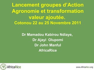Lancement groupes d’Action
Agronomie et transformation
      valeur ajoutée.
Cotonou 22 au 25 Novembre 2011

   Dr Mamadou Kabirou Ndiaye,
        Dr Ajayi Olupomi
         Dr John Manful
           AfricaRice
 