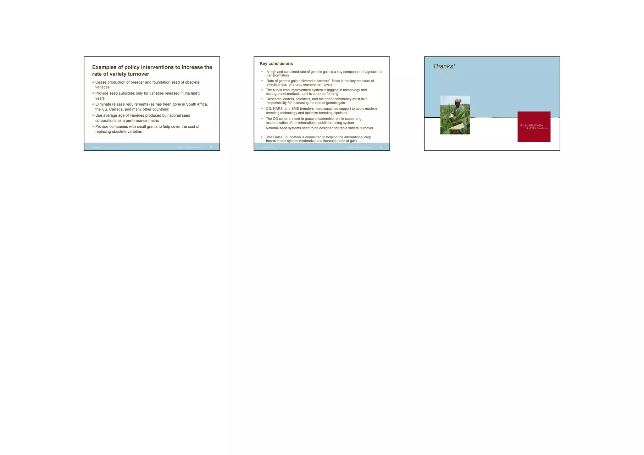 Examples of policy interventions to increase the
rate of variety turnover

Key conclusions
§  A high and sustained rate of genetic gain is a key component of agricultural
transformation
§  Rate of genetic gain delivered in farmers’ fields is the key measure of
effectiveness of a crop improvement system

§  Cease production of breeder and foundation seed of obsolete
varieties

§  The public crop improvement system is lagging in technology and
management methods, and is underperforming

§  Provide seed subsidies only for varieties released in the last 5
years

§  Research leaders, scientists, and the donor community must take
responsibility for increasing the rate of genetic gain

§  Eliminate release requirements (as has been done in South Africa,
the US, Canada, and many other countries)

§  CG, NARS, and SME breeders need sustained support to apply modern
breeding technology and optimize breeding pipelines.

§  Use average age of varieties produced by national seed
corporations as a performance metric

§  The CG centers need to grasp a leadership role in supporting
modernization of the international public breeding system

§  Provide companies with small grants to help cover the cost of
replacing obsolete varieties

•  National seed systems need to be designed for rapid varietal turnover
§  The Gates Foundation is committed to helping the international crop
improvement system modernize and increase rates of gain.

October 22, 2013

© 2012 Bill & Melinda Gates Foundation

|

28

October 22, 2013

© 2012 Bill & Melinda Gates Foundation

|

29

Thanks!

 