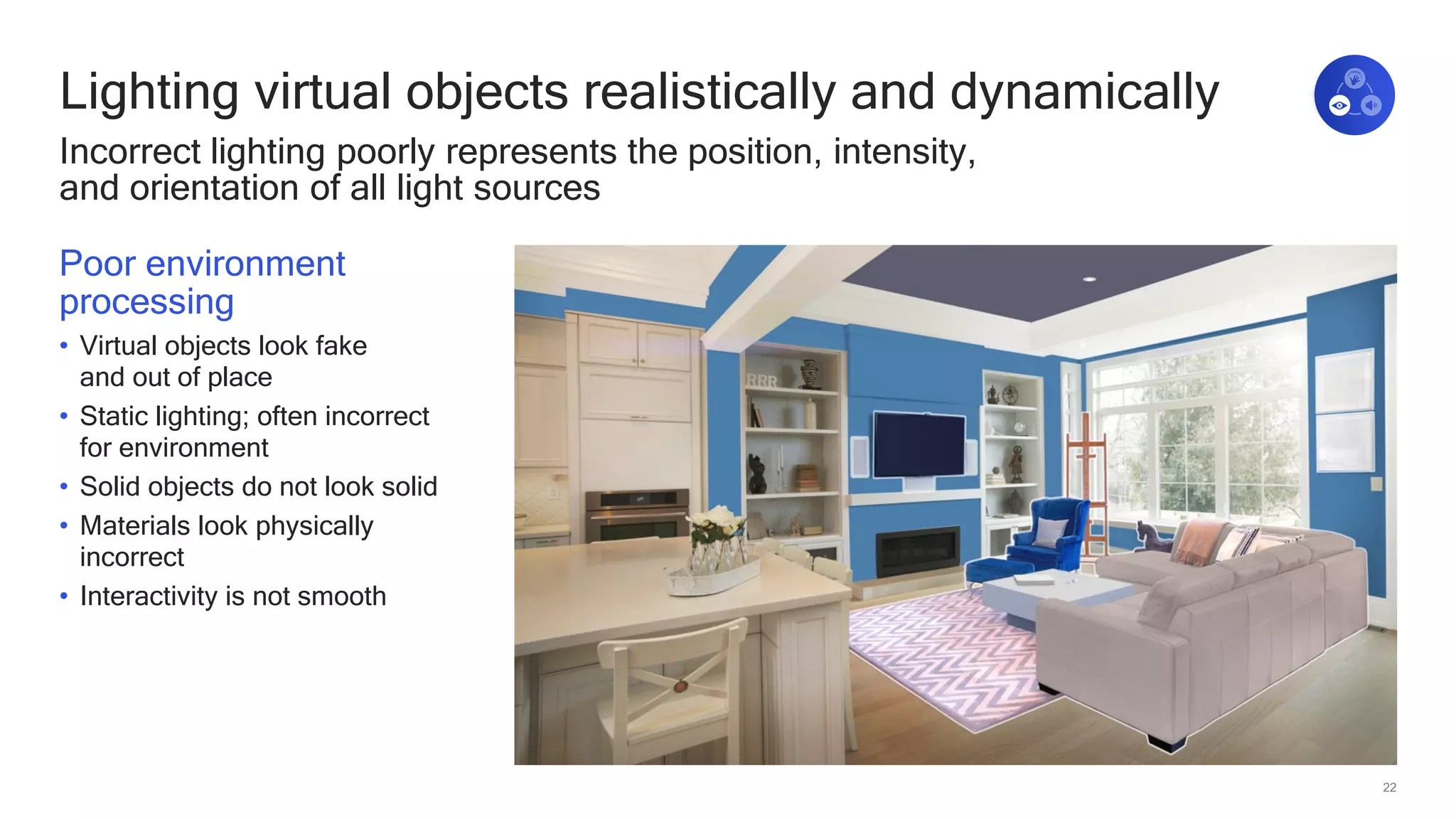 22
Lighting virtual objects realistically and dynamically
Incorrect lighting poorly represents the position, intensity,
and orientation of all light sources
Poor environment
processing
• Virtual objects look fake
and out of place
• Static lighting; often incorrect
for environment
• Solid objects do not look solid
• Materials look physically
incorrect
• Interactivity is not smooth
 