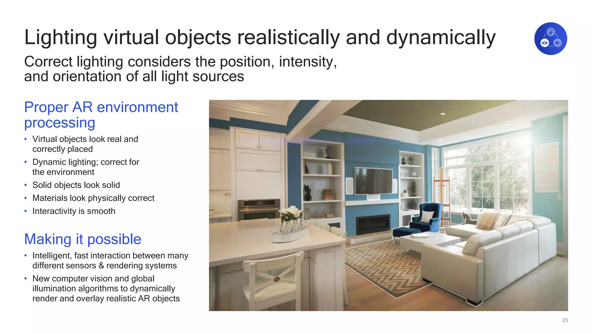 23
Lighting virtual objects realistically and dynamically
Correct lighting considers the position, intensity,
and orientation of all light sources
Proper AR environment
processing
• Virtual objects look real and
correctly placed
• Dynamic lighting; correct for
the environment
• Solid objects look solid
• Materials look physically correct
• Interactivity is smooth
Making it possible
• Intelligent, fast interaction between many
different sensors & rendering systems
• New computer vision and global
illumination algorithms to dynamically
render and overlay realistic AR objects
 