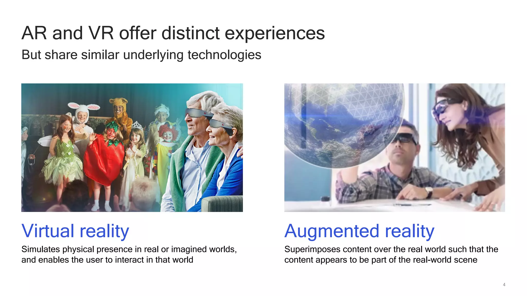 4
AR and VR offer distinct experiences
But share similar underlying technologies
Virtual reality
Simulates physical presence in real or imagined worlds,
and enables the user to interact in that world
Augmented reality
Superimposes content over the real world such that the
content appears to be part of the real-world scene
 